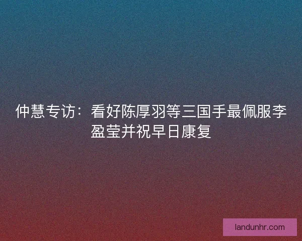 仲慧专访：看好陈厚羽等三国手最佩服李盈莹并祝早日康复