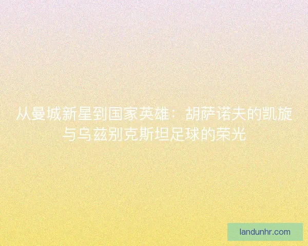 从曼城新星到国家英雄：胡萨诺夫的凯旋与乌兹别克斯坦足球的荣光