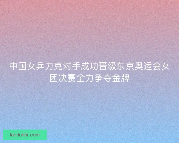 中国女乒力克对手成功晋级东京奥运会女团决赛全力争夺金牌