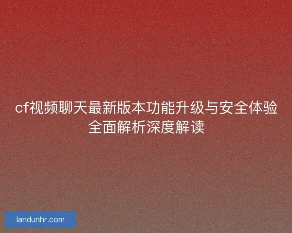 cf视频聊天最新版本功能升级与安全体验全面解析深度解读