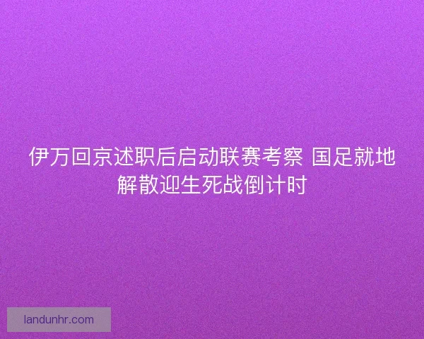 伊万回京述职后启动联赛考察 国足就地解散迎生死战倒计时