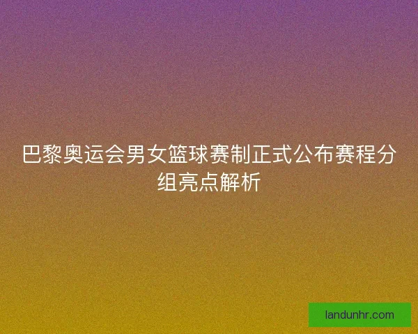 巴黎奥运会男女篮球赛制正式公布赛程分组亮点解析