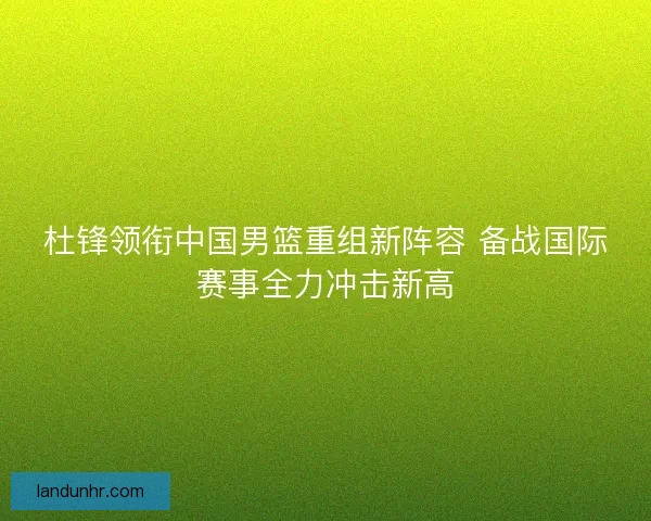 杜锋领衔中国男篮重组新阵容 备战国际赛事全力冲击新高