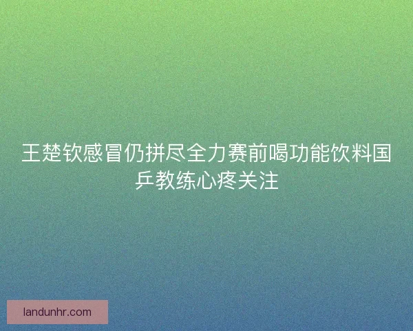 王楚钦感冒仍拼尽全力赛前喝功能饮料国乒教练心疼关注