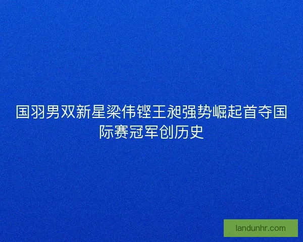 国羽男双新星梁伟铿王昶强势崛起首夺国际赛冠军创历史